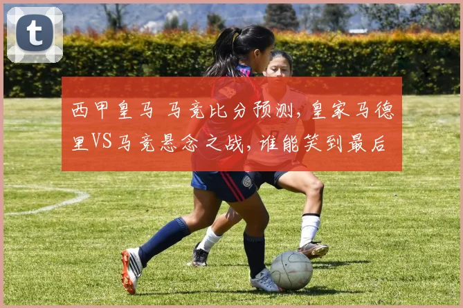 西甲皇马 马竞比分预测,皇家马德里VS马竞悬念之战,谁能笑到最后